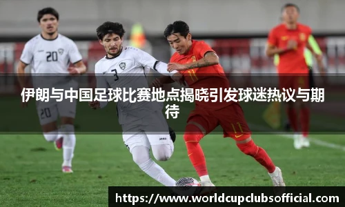 伊朗与中国足球比赛地点揭晓引发球迷热议与期待